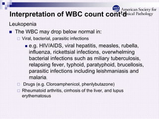 Interpretation of WBC count cont’d
Leukopenia
 The WBC may drop below normal in:
 Viral, bacterial, parasitic infections
 e.g. HIV/AIDS, viral hepatitis, measles, rubella,
influenza, rickettsial infections, overwhelming
bacterial infections such as miliary tuberculosis,
relapsing fever, typhoid, paratyphoid, brucellosis,
parasitic infections including leishmaniasis and
malaria.
 Drugs (e.g. Cloroamphenicol, phenlybutazone)
 Rheumatoid arthritis, cirrhosis of the liver, and lupus
erythematosus
 