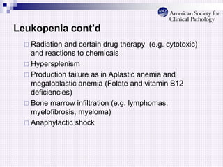 Leukopenia cont’d
 Radiation and certain drug therapy (e.g. cytotoxic)
and reactions to chemicals
 Hypersplenism
 Production failure as in Aplastic anemia and
megaloblastic anemia (Folate and vitamin B12
deficiencies)
 Bone marrow infiltration (e.g. lymphomas,
myelofibrosis, myeloma)
 Anaphylactic shock
 