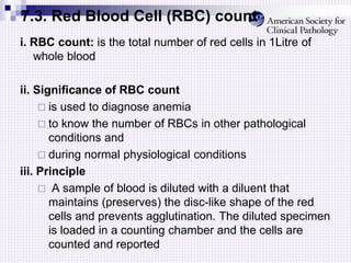 7.3. Red Blood Cell (RBC) count
i. RBC count: is the total number of red cells in 1Litre of
whole blood
ii. Significance of RBC count
 is used to diagnose anemia
 to know the number of RBCs in other pathological
conditions and
 during normal physiological conditions
iii. Principle
 A sample of blood is diluted with a diluent that
maintains (preserves) the disc-like shape of the red
cells and prevents agglutination. The diluted specimen
is loaded in a counting chamber and the cells are
counted and reported
 