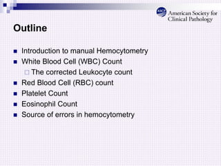 Outline
 Introduction to manual Hemocytometry
 White Blood Cell (WBC) Count
 The corrected Leukocyte count
 Red Blood Cell (RBC) count
 Platelet Count
 Eosinophil Count
 Source of errors in hemocytometry
 