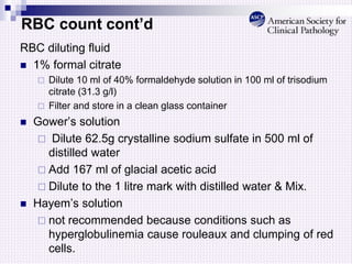 RBC count cont’d
RBC diluting fluid
 1% formal citrate
 Dilute 10 ml of 40% formaldehyde solution in 100 ml of trisodium
citrate (31.3 g/l)
 Filter and store in a clean glass container
 Gower’s solution
 Dilute 62.5g crystalline sodium sulfate in 500 ml of
distilled water
 Add 167 ml of glacial acetic acid
 Dilute to the 1 litre mark with distilled water & Mix.
 Hayem’s solution
 not recommended because conditions such as
hyperglobulinemia cause rouleaux and clumping of red
cells.
 
