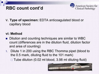 RBC count cont’d
v. Type of specimen: EDTA anticoagulated blood or
capillary blood
vi: Method
 Dilution and counting techniques are similar to WBC
count (differences are in the dilution fluid, dilution factor
and area of counting)
1. Dilute 1 in 200 using the RBC Thomma pipet (blood to
the 0.5 mark, diluting fluid to the 101 mark)
 Tube dilution (0.02 ml blood, 3.98 ml diluting fluid)
 
