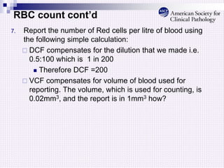 RBC count cont’d
7. Report the number of Red cells per litre of blood using
the following simple calculation:
 DCF compensates for the dilution that we made i.e.
0.5:100 which is 1 in 200
 Therefore DCF =200
 VCF compensates for volume of blood used for
reporting. The volume, which is used for counting, is
0.02mm3, and the report is in 1mm3 how?
 