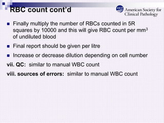 RBC count cont’d
 Finally multiply the number of RBCs counted in 5R
squares by 10000 and this will give RBC count per mm3
of undiluted blood
 Final report should be given per litre
 Increase or decrease dilution depending on cell number
vii. QC: similar to manual WBC count
viii. sources of errors: similar to manual WBC count
 