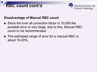 RBC count cont’d
Disadvantage of Manual RBC count
 Since the over all correction factor is 10,000 the
possible error is very large, due to this, Manual RBC
count is not recommended.
 The estimated range of error for a manual RBC is
about 10-20%.
 
