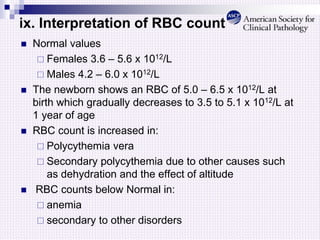 ix. Interpretation of RBC count
 Normal values
 Females 3.6 – 5.6 x 1012/L
 Males 4.2 – 6.0 x 1012/L
 The newborn shows an RBC of 5.0 – 6.5 x 1012/L at
birth which gradually decreases to 3.5 to 5.1 x 1012/L at
1 year of age
 RBC count is increased in:
 Polycythemia vera
 Secondary polycythemia due to other causes such
as dehydration and the effect of altitude
 RBC counts below Normal in:
 anemia
 secondary to other disorders
 