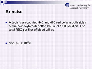 Exercise
 A technician counted 440 and 460 red cells in both sides
of the hemocytometer after the usual 1:200 dilution. The
total RBC per liter of blood will be:
 Ans. 4.5 x 1012/L
 