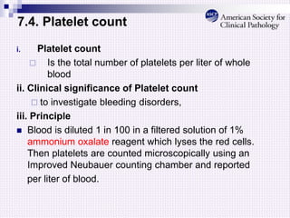 7.4. Platelet count
i. Platelet count
 Is the total number of platelets per liter of whole
blood
ii. Clinical significance of Platelet count
 to investigate bleeding disorders,
iii. Principle
 Blood is diluted 1 in 100 in a filtered solution of 1%
ammonium oxalate reagent which lyses the red cells.
Then platelets are counted microscopically using an
Improved Neubauer counting chamber and reported
per liter of blood.
 
