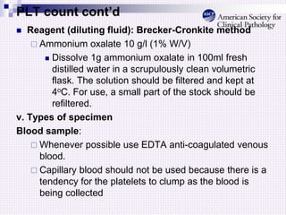 PLT count cont’d
 Reagent (diluting fluid): Brecker-Cronkite method
 Ammonium oxalate 10 g/l (1% W/V)
 Dissolve 1g ammonium oxalate in 100ml fresh
distilled water in a scrupulously clean volumetric
flask. The solution should be filtered and kept at
4oC. For use, a small part of the stock should be
refiltered.
v. Types of specimen
Blood sample:
 Whenever possible use EDTA anti-coagulated venous
blood.
 Capillary blood should not be used because there is a
tendency for the platelets to clump as the blood is
being collected
 