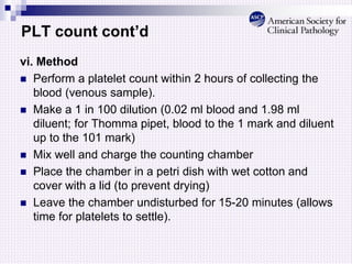 PLT count cont’d
vi. Method
 Perform a platelet count within 2 hours of collecting the
blood (venous sample).
 Make a 1 in 100 dilution (0.02 ml blood and 1.98 ml
diluent; for Thomma pipet, blood to the 1 mark and diluent
up to the 101 mark)
 Mix well and charge the counting chamber
 Place the chamber in a petri dish with wet cotton and
cover with a lid (to prevent drying)
 Leave the chamber undisturbed for 15-20 minutes (allows
time for platelets to settle).
 