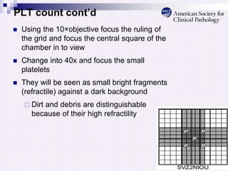 PLT count cont’d
 Using the 10×objective focus the ruling of
the grid and focus the central square of the
chamber in to view
 Change into 40x and focus the small
platelets
 They will be seen as small bright fragments
(refractile) against a dark background
 Dirt and debris are distinguishable
because of their high refractility
 