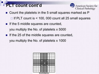PLT count cont’d
 Count the platelets in the 5 small squares marked as P
 If PLT count is < 100, 000 count all 25 small squares
 If the 5 middle squares are counted,
you multiply the No. of platelets x 5000
 If the 25 of the middle squares are counted,
you multiply the No. of platelets x 1000
 