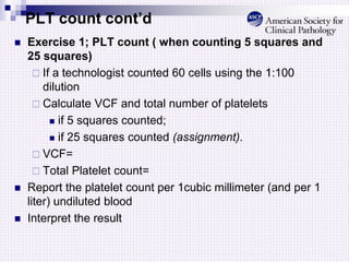 PLT count cont’d
 Exercise 1; PLT count ( when counting 5 squares and
25 squares)
 If a technologist counted 60 cells using the 1:100
dilution
 Calculate VCF and total number of platelets
 if 5 squares counted;
 if 25 squares counted (assignment).
 VCF=
 Total Platelet count=
 Report the platelet count per 1cubic millimeter (and per 1
liter) undiluted blood
 Interpret the result
 