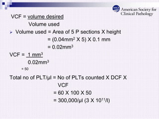 VCF = volume desired
Volume used
 Volume used = Area of 5 P sections X height
= (0.04mm2 X 5) X 0.1 mm
= 0.02mm3
VCF = 1 mm3
0.02mm3
= 50
Total no of PLT/μl = No of PLTs counted X DCF X
VCF
= 60 X 100 X 50
= 300,000/μl (3 X 1011/l)
 