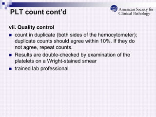 PLT count cont’d
vii. Quality control
 count in duplicate (both sides of the hemocytometer);
duplicate counts should agree within 10%. If they do
not agree, repeat counts.
 Results are double-checked by examination of the
platelets on a Wright-stained smear
 trained lab professional
 