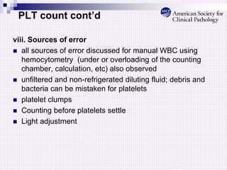 PLT count cont’d
viii. Sources of error
 all sources of error discussed for manual WBC using
hemocytometry (under or overloading of the counting
chamber, calculation, etc) also observed
 unfiltered and non-refrigerated diluting fluid; debris and
bacteria can be mistaken for platelets
 platelet clumps
 Counting before platelets settle
 Light adjustment
 