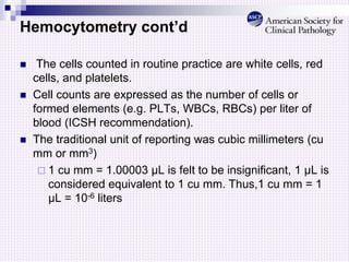 Hemocytometry cont’d
 The cells counted in routine practice are white cells, red
cells, and platelets.
 Cell counts are expressed as the number of cells or
formed elements (e.g. PLTs, WBCs, RBCs) per liter of
blood (ICSH recommendation).
 The traditional unit of reporting was cubic millimeters (cu
mm or mm3)
 1 cu mm = 1.00003 µL is felt to be insignificant, 1 µL is
considered equivalent to 1 cu mm. Thus,1 cu mm = 1
µL = 10-6 liters
 