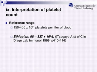 ix. Interpretation of platelet
count
 Reference range
 150-400 x 109 platelets per liter of blood
 Ethiopian: 98 – 337 x 109/L ((Tsegaye A et al Clin
Diagn Lab Immunol 1999; p410-414)
 