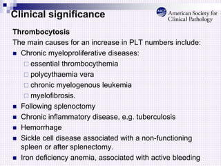 Clinical significance
Thrombocytosis
The main causes for an increase in PLT numbers include:
 Chronic myeloproliferative diseases:
 essential thrombocythemia
 polycythaemia vera
 chronic myelogenous leukemia
 myelofibrosis.
 Following splenoctomy
 Chronic inflammatory disease, e.g. tuberculosis
 Hemorrhage
 Sickle cell disease associated with a non-functioning
spleen or after splenectomy.
 Iron deficiency anemia, associated with active bleeding
 