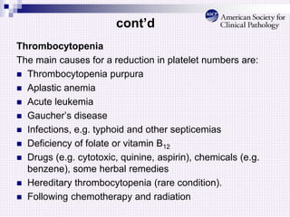 cont’d
Thrombocytopenia
The main causes for a reduction in platelet numbers are:
 Thrombocytopenia purpura
 Aplastic anemia
 Acute leukemia
 Gaucher’s disease
 Infections, e.g. typhoid and other septicemias
 Deficiency of folate or vitamin B12
 Drugs (e.g. cytotoxic, quinine, aspirin), chemicals (e.g.
benzene), some herbal remedies
 Hereditary thrombocytopenia (rare condition).
 Following chemotherapy and radiation
 