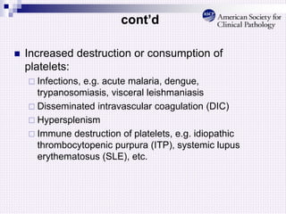 cont’d
 Increased destruction or consumption of
platelets:
 Infections, e.g. acute malaria, dengue,
trypanosomiasis, visceral leishmaniasis
 Disseminated intravascular coagulation (DIC)
 Hypersplenism
 Immune destruction of platelets, e.g. idiopathic
thrombocytopenic purpura (ITP), systemic lupus
erythematosus (SLE), etc.
 