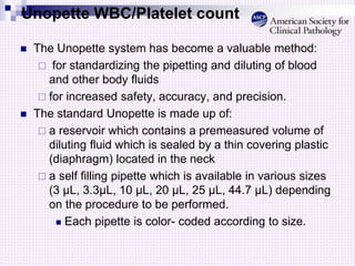 Unopette WBC/Platelet count
 The Unopette system has become a valuable method:
 for standardizing the pipetting and diluting of blood
and other body fluids
 for increased safety, accuracy, and precision.
 The standard Unopette is made up of:
 a reservoir which contains a premeasured volume of
diluting fluid which is sealed by a thin covering plastic
(diaphragm) located in the neck
 a self filling pipette which is available in various sizes
(3 µL, 3.3µL, 10 µL, 20 µL, 25 µL, 44.7 µL) depending
on the procedure to be performed.
 Each pipette is color- coded according to size.
 