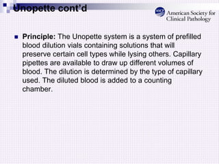 Unopette cont’d
 Principle: The Unopette system is a system of prefilled
blood dilution vials containing solutions that will
preserve certain cell types while lysing others. Capillary
pipettes are available to draw up different volumes of
blood. The dilution is determined by the type of capillary
used. The diluted blood is added to a counting
chamber.
 