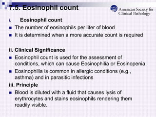7.5. Eosinophil count
i. Eosinophil count
 The number of eosinophils per liter of blood
 It is determined when a more accurate count is required
ii. Clinical Significance
 Eosinophil count is used for the assessment of
conditions, which can cause Eosinophilia or Eosinopenia
 Eosinophilia is common in allergic conditions (e.g.,
asthma) and in parasitic infections
iii. Principle
 Blood is diluted with a fluid that causes lysis of
erythrocytes and stains eosinophils rendering them
readily visible.
 