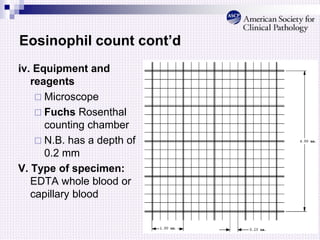Eosinophil count cont’d
iv. Equipment and
reagents
 Microscope
 Fuchs Rosenthal
counting chamber
 N.B. has a depth of
0.2 mm
V. Type of specimen:
EDTA whole blood or
capillary blood
 