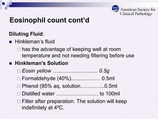 Eosinophil count cont’d
Diluting Fluid:
 Hinkleman’s fluid
 has the advantage of keeping well at room
temperature and not needing filtering before use
 Hinkleman's Solution
 Eosin yellow …………………….. 0.5g
 Formaldehyde (40%)…..………… 0.5ml
 Phenol (95% aq. solution…………..0.5ml
 Distilled water …………………… to 100ml
 Filter after preparation. The solution will keep
indefinitely at 40C.
 