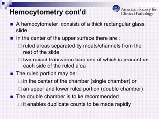 Hemocytometry cont’d
 A hemocytometer consists of a thick rectangular glass
slide
 In the center of the upper surface there are :
 ruled areas separated by moats/channels from the
rest of the slide
 two raised transverse bars one of which is present on
each side of the ruled area
 The ruled portion may be:
 in the center of the chamber (single chamber) or
 an upper and lower ruled portion (double chamber)
 The double chamber is to be recommended
 it enables duplicate counts to be made rapidly
 