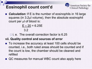 Eosinophil count cont’d
 Calculation: If E is the number of eosinophils in 16 large
squares (in 3.2l volume), then the absolute eosinophil
count per l of blood is:
E  20 = 6.25E
3.2
 i. e. The overall correction factor is 6.25
vii. Quality control and sources of error
 To increase the accuracy at least 100 cells should be
counted, i.e., both ruled areas should be counted and if
the count is low, the chamber should be cleaned and
refilled
 QC measures for manual WBC count also apply here
 
