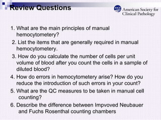 Review Questions
1. What are the main principles of manual
hemocytometery?
2. List the items that are generally required in manual
hemocytometery.
3. How do you calculate the number of cells per unit
volume of blood after you count the cells in a sample of
diluted blood?
4. How do errors in hemocytometery arise? How do you
reduce the introduction of such errors in your count?
5. What are the QC measures to be taken in manual cell
counting?
6. Describe the difference between Impvoved Neubauer
and Fuchs Rosenthal counting chambers
 