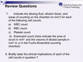 Review Questions
7. Indicate the diluting fluid, dilution factor, and
areas of counting on the chamber (in mm2) for each
of the following cell counts:
a) WBC count
b) RBC count
c) Platelet count
d) Eosinophil count (here indicate the area of
count in mm2 and the volume of diluted sample in
mm3 or l in the Fuchs-Rosenthal counting
chamber)
8. Briefly state the clinical implications of each of the
cell counts in question 7
 