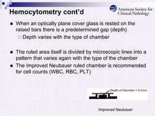 Hemocytometry cont’d
 When an optically plane cover glass is rested on the
raised bars there is a predetermined gap (depth)
 Depth varies with the type of chamber
 The ruled area itself is divided by microscopic lines into a
pattern that varies again with the type of the chamber
 The Improved Neubauer ruled chamber is recommended
for cell counts (WBC, RBC, PLT)
Improved Neubauer
 
