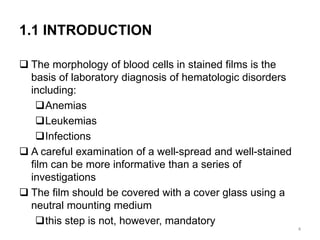 1.1 INTRODUCTION
 The morphology of blood cells in stained films is the
basis of laboratory diagnosis of hematologic disorders
including:
Anemias
Leukemias
Infections
 A careful examination of a well-spread and well-stained
film can be more informative than a series of
investigations
 The film should be covered with a cover glass using a
neutral mounting medium
this step is not, however, mandatory
4
 