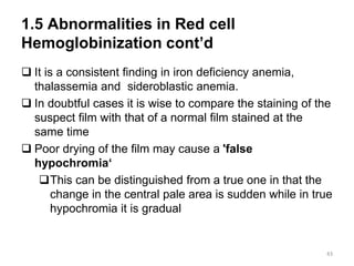 1.5 Abnormalities in Red cell
Hemoglobinization cont’d
 It is a consistent finding in iron deficiency anemia,
thalassemia and sideroblastic anemia.
 In doubtful cases it is wise to compare the staining of the
suspect film with that of a normal film stained at the
same time
 Poor drying of the film may cause a 'false
hypochromia‘
This can be distinguished from a true one in that the
change in the central pale area is sudden while in true
hypochromia it is gradual
43
 