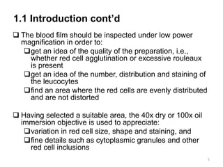 1.1 Introduction cont’d
 The blood film should be inspected under low power
magnification in order to:
get an idea of the quality of the preparation, i.e.,
whether red cell agglutination or excessive rouleaux
is present
get an idea of the number, distribution and staining of
the leucocytes
find an area where the red cells are evenly distributed
and are not distorted
 Having selected a suitable area, the 40x dry or 100x oil
immersion objective is used to appreciate:
variation in red cell size, shape and staining, and
fine details such as cytoplasmic granules and other
red cell inclusions
5
 