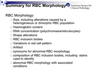 Summary for RBC Morphology
RBC Morphology:
 Size, including alterations caused by a
heterogeneous or dimorphic RBC population
 Haemoglobin content
 RNA concentration (polychromasia/reticulocytes)
 Shape alterations
 RBC inclusion bodies
 Variations in red cell pattern
 Artifact
 synonyms for abnormal RBC morphology
 composition of RBC inclusion bodies, including stains
used to identify
 abnormal RBC morphology with associated
conditions
 