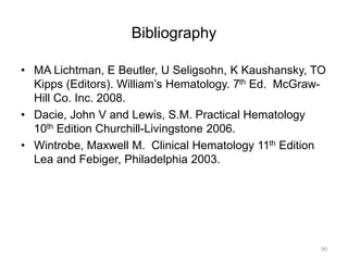 Bibliography
• MA Lichtman, E Beutler, U Seligsohn, K Kaushansky, TO
Kipps (Editors). William’s Hematology. 7th Ed. McGraw-
Hill Co. Inc. 2008.
• Dacie, John V and Lewis, S.M. Practical Hematology
10th Edition Churchill-Livingstone 2006.
• Wintrobe, Maxwell M. Clinical Hematology 11th Edition
Lea and Febiger, Philadelphia 2003.
90
 