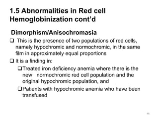 1.5 Abnormalities in Red cell
Hemoglobinization cont’d
Dimorphism/Anisochromasia
 This is the presence of two populations of red cells,
namely hypochromic and normochromic, in the same
film in approximately equal proportions
 It is a finding in:
Treated iron deficiency anemia where there is the
new normochromic red cell population and the
original hypochromic population, and
Patients with hypochromic anemia who have been
transfused
48
 