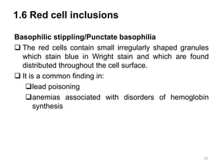 1.6 Red cell inclusions
Basophilic stippling/Punctate basophilia
 The red cells contain small irregularly shaped granules
which stain blue in Wright stain and which are found
distributed throughout the cell surface.
 It is a common finding in:
lead poisoning
anemias associated with disorders of hemoglobin
synthesis
50
 