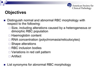 Objectives
 Distinguish normal and abnormal RBC morphology with
respect to the following:
 Size, including alterations caused by a heterogeneous or
dimorphic RBC population
 Haemoglobin content
 RNA concentration (polychromasia/reticulocytes)
 Shape alterations
 RBC inclusion bodies
 Variations in red cell pattern
 Artifact
 List synonyms for abnormal RBC morphology
 