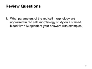 Review Questions
1. What parameters of the red cell morphology are
appraised in red cell morphology study on a stained
blood film? Supplement your answers with examples.
89
 