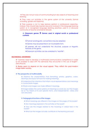  They are not just ways of communicating but also objects of teaching and
         learning.
          They carry out activities in the genre system of the university (formal
         schooling, grades and diploma).
          Their purpose is not to help learners perform in professional capacities.
         Instead, they should help learners become involved in the language learning
         system or in recognized language learning practices used in a discourse
         community of teacher and learner (Russel).

             Classroom genres     X     Genres used in original social or professional
            contexts


                 Format and linguistic conventions may be adapted.
                 Genres may be presented in an incomplete form.
                 Learners will not understand the structure, purpose or linguistic
                features of the genre.
                Classroom activities can be unrelated to “real life”.


MULTIMODAL AWARENESS
     “Learners need to develop a multimodal communicative competence in order
    to be enabled to deal with the demands they encounter in the use of English”.
    (Terry Royce).
     Books seem to depend on the visual appeal. They reflect the post-modern
    image-laden society.


     The perspective of multimodality
            Observe the characteristics that formatting, photos, graphics, colors,
           drawings and layout all have for making meanings.
            Understand the intentions that inform visual representations and meanings
           in course book images.
            Words and images can make different meanings.
            Image realizes the same systems of meanings as words do, but the images
           do so “by means of its own specific forms, and independently”. (Kress and
           van Leeuwen)


            Pedagogical functions of the images
               What meanings are offered in the images on the pages of the books?
               Are meanings explored in the activities of the book?
               How are the images related to the meanings in verbal texts in the
              books?
               What do the images actually contribute to the learning process?
 