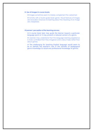  Use of images in course books
    Images sometimes seem to merely complement the verbal text.
    Activity with a tourist guide book genre- Visual features of images
   are excluded. Chances for learning about the meaning of an image
   are unexplored.




Learners’ perception of the learning process
    A course book task may guide the learner toward a particular
   language point or it may present a reduced version of a genre.
    Learners may understand that the language learning experience
   is more controlled than they imagined and is about tasks rather than
   about genres.
    The challenging for teaching English language would seem to
   be to identify the teacher’s role in the transfer of pedagogical
   genre knowledge to social and professional knowledge of genres.
 