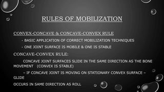 RULES OF MOBILIZATION
CONVEX-CONCAVE & CONCAVE-CONVEX RULE
• BASIC APPLICATION OF CORRECT MOBILIZATION TECHNIQUES
• ONE JOINT SURFACE IS MOBILE & ONE IS STABLE
CONCAVE-CONVEX RULE:
CONCAVE JOINT SURFACES SLIDE IN THE SAME DIRECTION AS THE BONE
MOVEMENT (CONVEX IS STABLE)
– IF CONCAVE JOINT IS MOVING ON STATIONARY CONVEX SURFACE –
GLIDE
OCCURS IN SAME DIRECTION AS ROLL
 