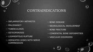 CONTRAINDICATIONS
• INFLAMMATORY ARTHRITIS
• MALIGNANCY
• TUBERCULOSIS
• OSTEOPOROSIS
• LIGAMENTOUS RUPTURE
• HERNIATED DISKS WITH NERVE
COMPRESSION
• BONE DISEASE
• NEUROLOGICAL INVOLVEMENT
• BONE FRACTURE
• CONGENITAL BONE DEFORMITIES
• VASCULAR DISORDERS
 
