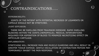 CONTRAINDICATIONS…..
HYPERMOBILITY:
JOINTS OF THE PATIENT WITH POTENTIAL NECROSIS OF LIGAMENTS OR
CAPSULE SHOULD NOT BE STRETCHED.
JOINT EFFUSION:
THERE MAY BE SWELLING FROM TRAUMAOR DIESEASE. RAPID SWELLING
BLEEDING WITHIN THE JOINTS.(HEMOPHILIA). MEDICAL INTERVENTIONS
REQUIRED FOR ASPIRATION OF BLOOD TO MINIMIZE NECROTIZING EFFECT ON
ARTICULAR CARTILAGE.
INFLAMMATION:
STRETCHING WILL INCREASE PAIN AND MUSCLE GUARDING AND WILL RESULT IN
GREATER TISSUE DAMAGE. GENTLE OSCILLATION OR DISTRACTION MOTION MAY
TEMPORARILY INHIBIT THE PAIN RESPONSE.
 