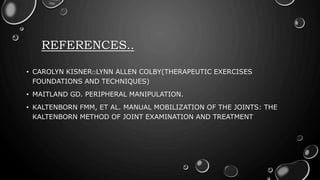 REFERENCES..
• CAROLYN KISNER□LYNN ALLEN COLBY(THERAPEUTIC EXERCISES
FOUNDATIONS AND TECHNIQUES)
• MAITLAND GD. PERIPHERAL MANIPULATION.
• KALTENBORN FMM, ET AL. MANUAL MOBILIZATION OF THE JOINTS: THE
KALTENBORN METHOD OF JOINT EXAMINATION AND TREATMENT
 